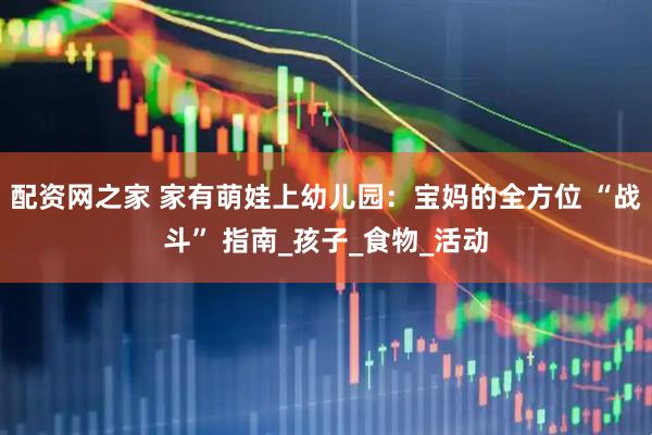 配资网之家 家有萌娃上幼儿园：宝妈的全方位 “战斗” 指南_孩子_食物_活动