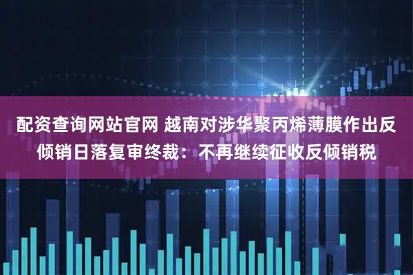 配资查询网站官网 越南对涉华聚丙烯薄膜作出反倾销日落复审终裁：不再继续征收反倾销税