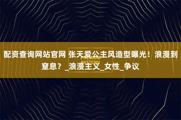 配资查询网站官网 张天爱公主风造型曝光！浪漫到窒息？_浪漫主义_女性_争议