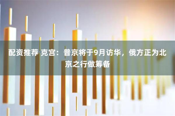 配资推荐 克宫：普京将于9月访华，俄方正为北京之行做筹备