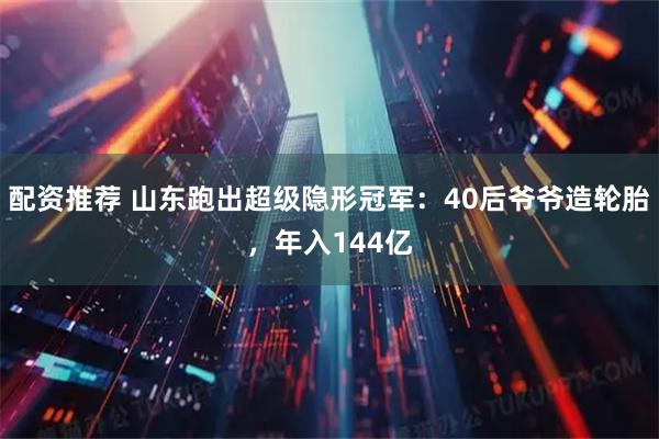 配资推荐 山东跑出超级隐形冠军：40后爷爷造轮胎，年入144亿