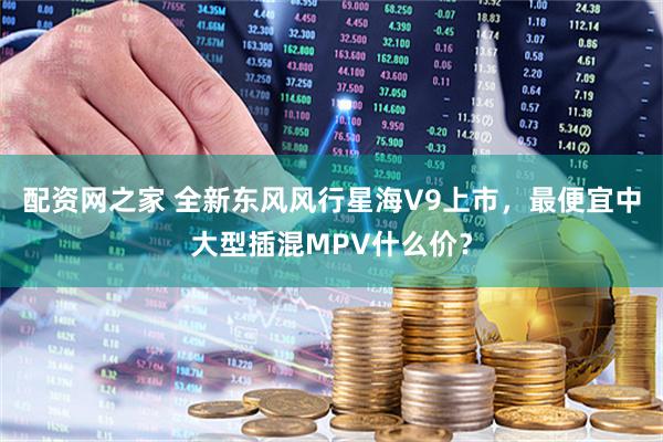 配资网之家 全新东风风行星海V9上市，最便宜中大型插混MPV什么价？
