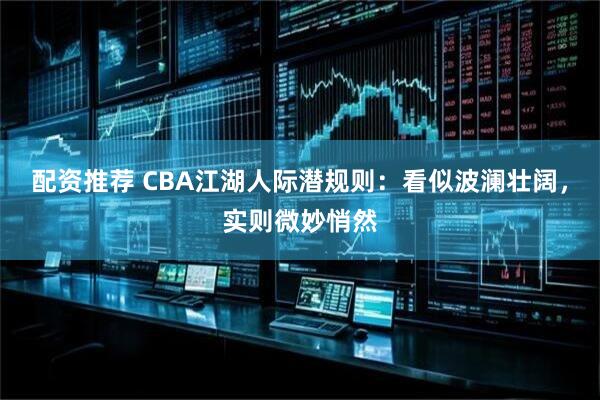 配资推荐 CBA江湖人际潜规则：看似波澜壮阔，实则微妙悄然