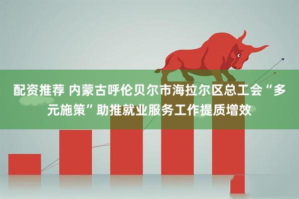 配资推荐 内蒙古呼伦贝尔市海拉尔区总工会“多元施策”助推就业服务工作提质增效
