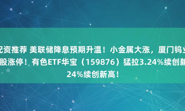 配资推荐 美联储降息预期升温！小金属大涨，厦门钨业等4股涨停！有色ETF华宝（159876）猛拉3.24%续创新高！